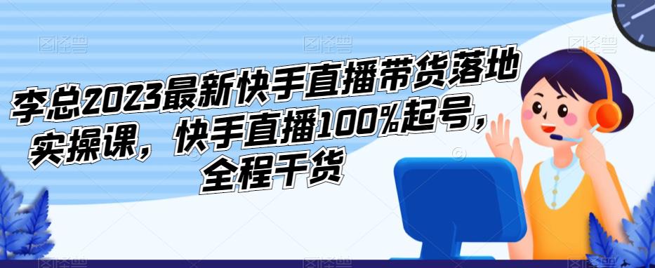 李总2023最新快手直播带货落地实操课，快手直播100%起号，全程干货-16888副业资讯