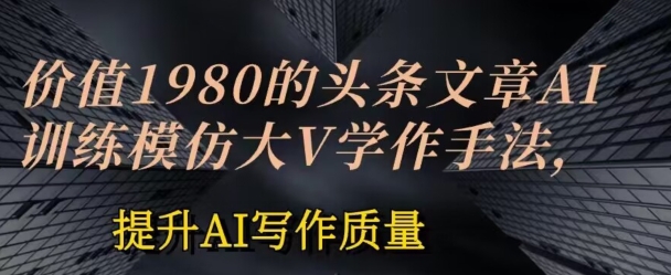 价值1980头条文章AI投喂训练模仿大v写作手法，提升AI写作质量【揭秘】-16888副业资讯